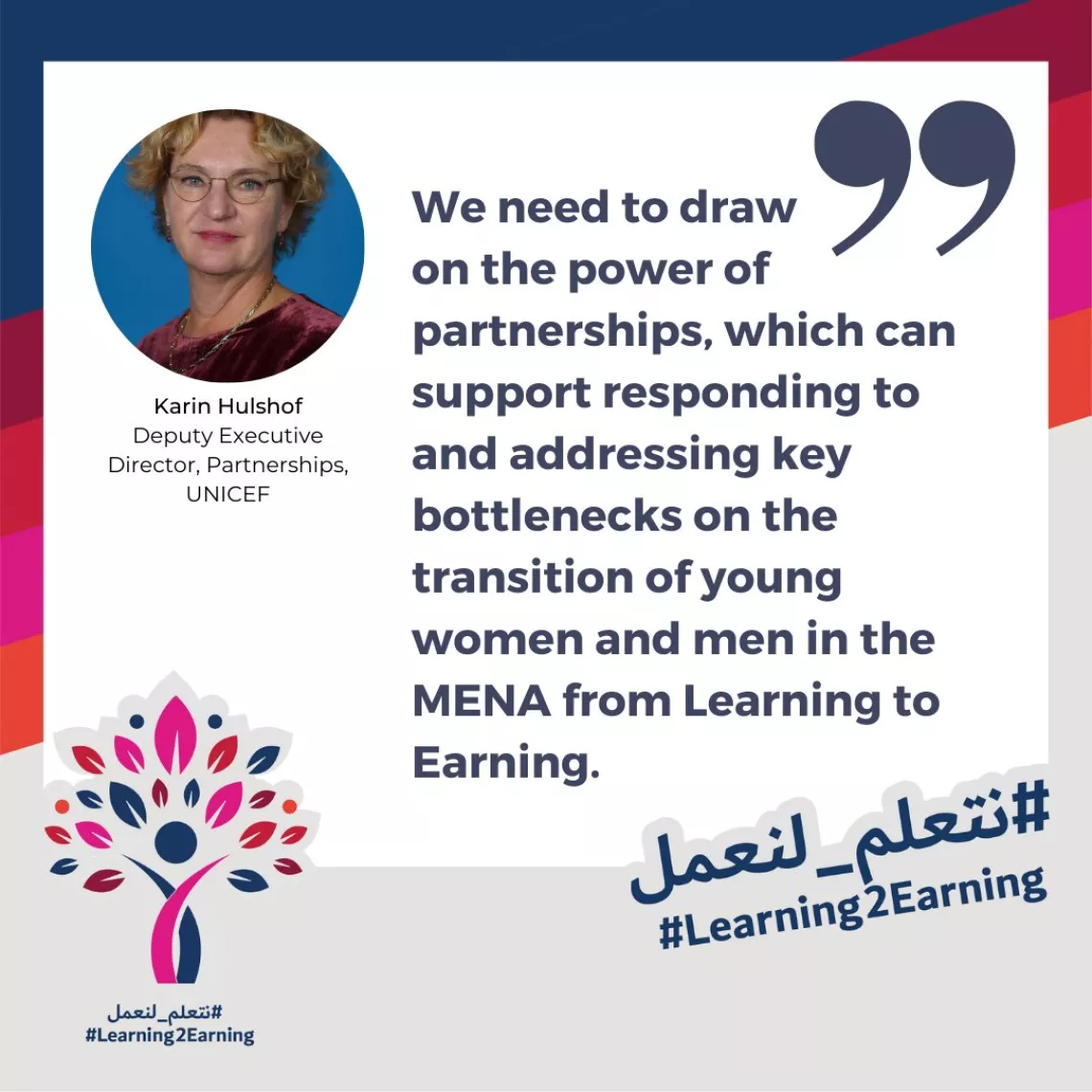 Quote card of Karin Hulshof Deputy Executive Director, Partnerships, UNICEF: "We need to draw  on the power of partnerships, which can support responding to  and addressing key bottlenecks on the transition of young women and men in the MENA from Learning to Earning."